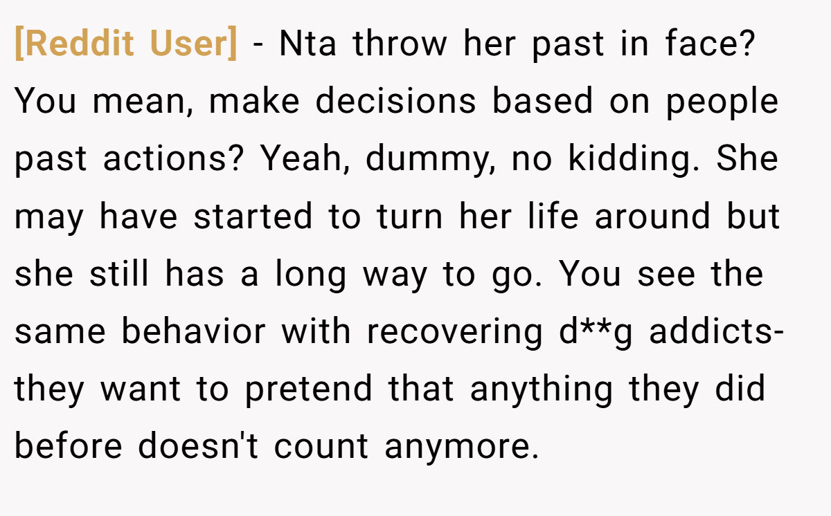 [Reddit User] − Nta throw her past in face? You mean, make decisions based on people past actions? Yeah, dummy, no kidding. She may have started to turn her life around but she still has a long way to go. You see the same behavior with recovering d**g addicts- they want to pretend that anything they did before doesn't count anymore.