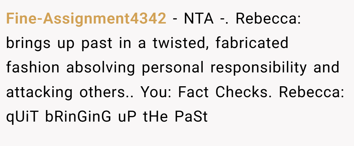 Fine-Assignment4342 − NTA -. Rebecca: brings up past in a twisted, fabricated fashion absolving personal responsibility and attacking others.. You: Fact Checks. Rebecca: qUiT bRinGinG uP tHe PaSt