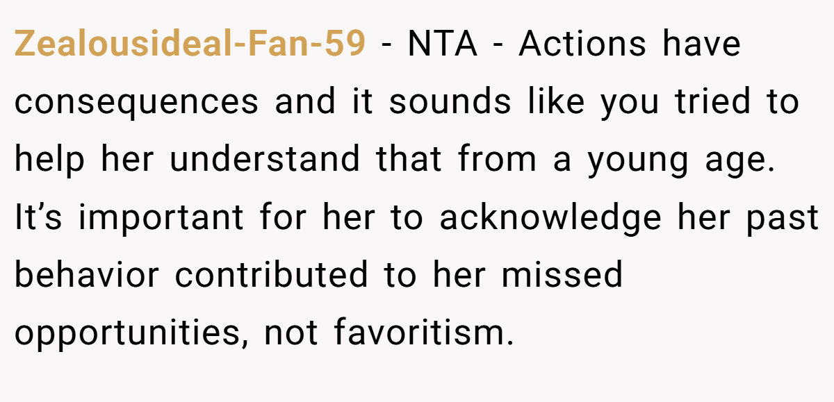 Zealousideal-Fan-59 − NTA - Actions have consequences and it sounds like you tried to help her understand that from a young age. It’s important for her to acknowledge her past behavior contributed to her missed opportunities, not favoritism.