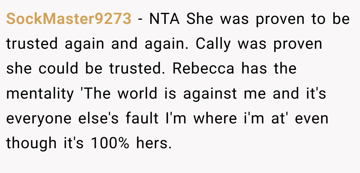 SockMaster9273 − NTA She was proven to be trusted again and again. Cally was proven she could be trusted. Rebecca has the mentality 'The world is against me and it's everyone else's fault I'm where i'm at' even though it's 100% hers.