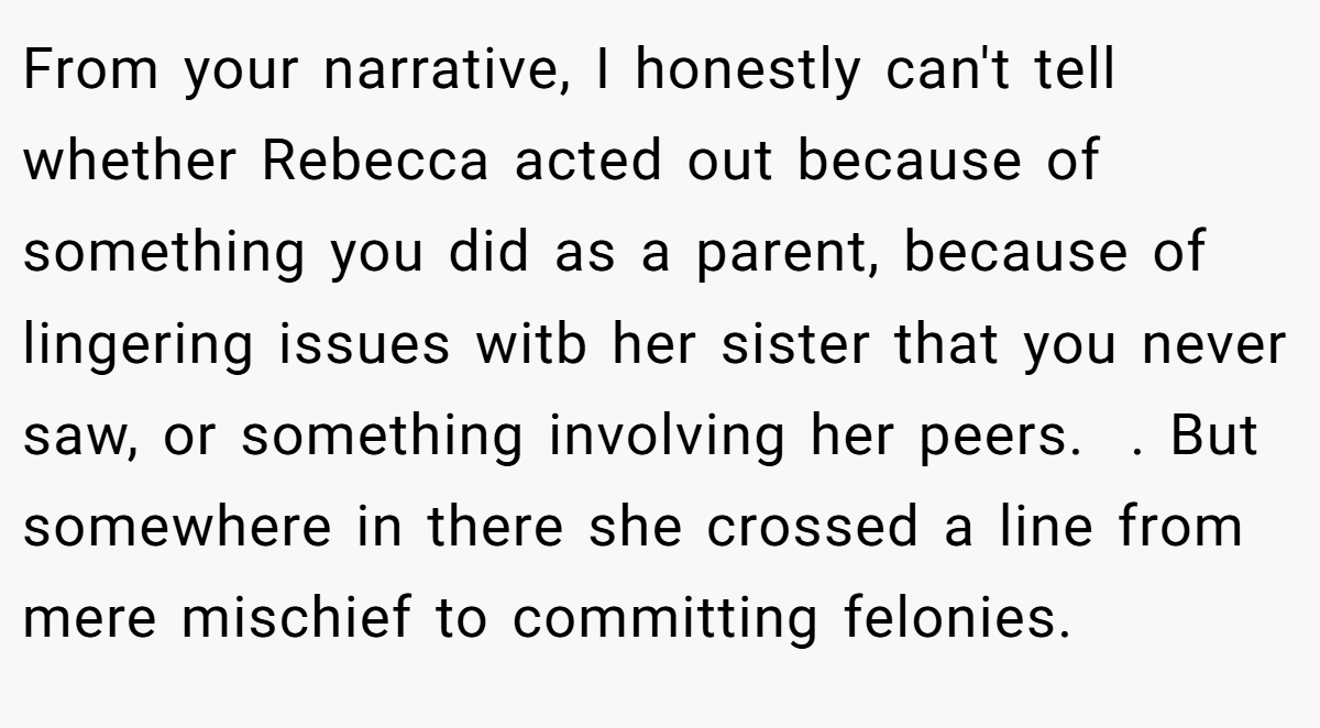 From your narrative, I honestly can't tell whether Rebecca acted out because of something you did as a parent, because of lingering issues witb her sister that you never saw, or something involving her peers.  . But somewhere in there she crossed a line from mere mischief to committing felonies. 