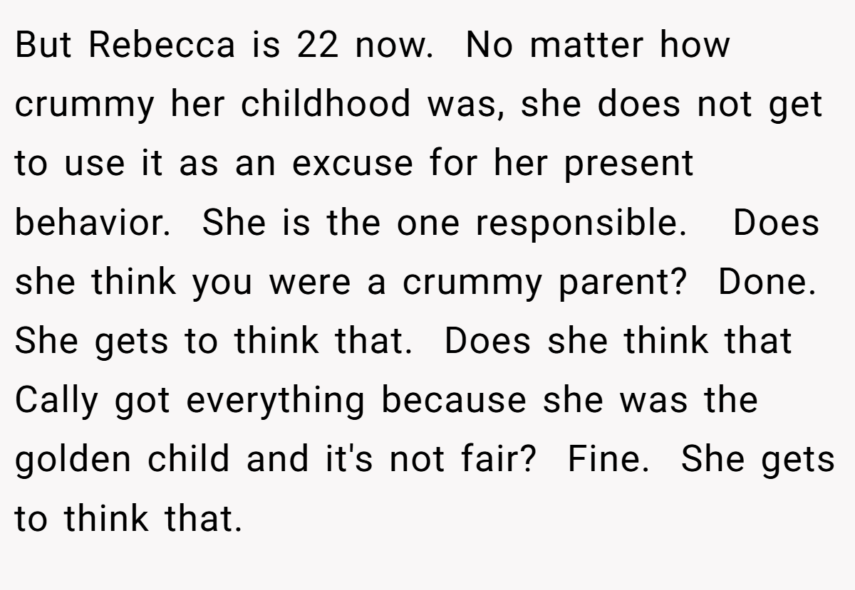 But Rebecca is 22 now.  No matter how crummy her childhood was, she does not get to use it as an excuse for her present behavior.  She is the one responsible.   Does she think you were a crummy parent?  Done.  She gets to think that.  Does she think that Cally got everything because she was the golden child and it's not fair?  Fine.  She gets to think that. 