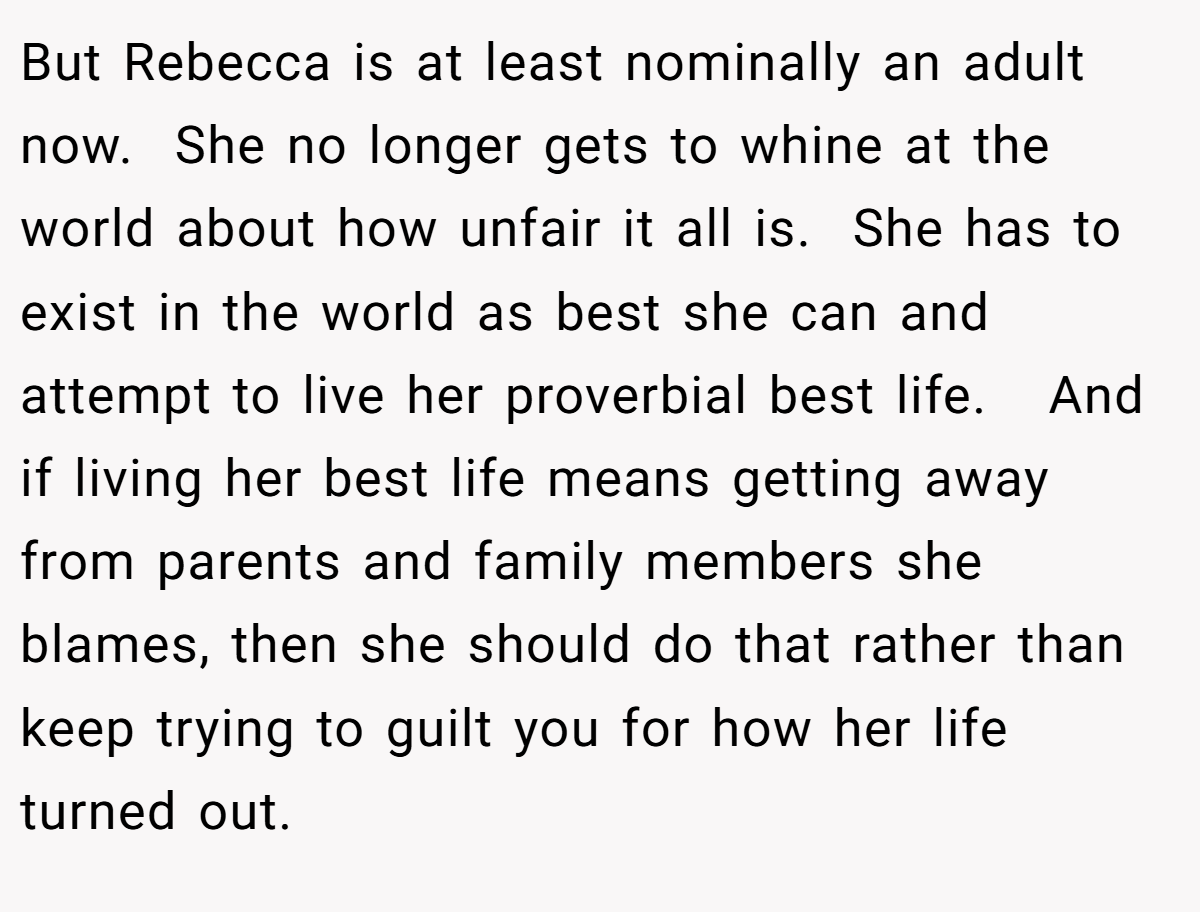 But Rebecca is at least nominally an adult now.  She no longer gets to whine at the world about how unfair it all is.  She has to exist in the world as best she can and attempt to live her proverbial best life.   And if living her best life means getting away from parents and family members she blames, then she should do that rather than keep trying to guilt you for how her life turned out.  