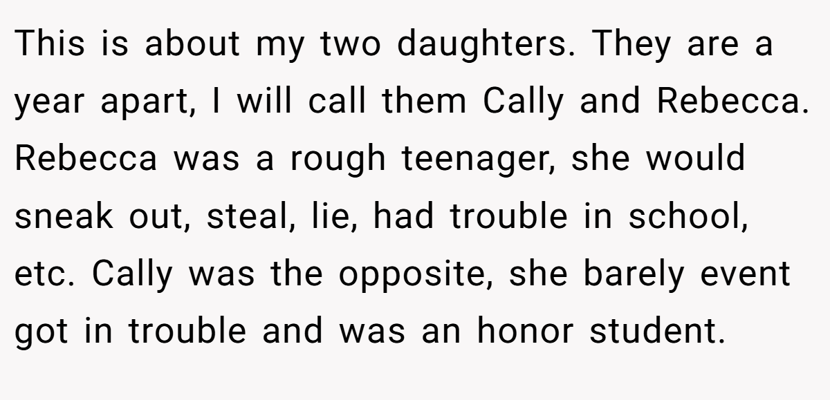 This is about my two daughters. They are a year apart, I will call them Cally and Rebecca. Rebecca was a rough teenager, she would sneak out, steal, lie, had trouble in school, etc. Cally was the opposite, she barely event got in trouble and was an honor student.