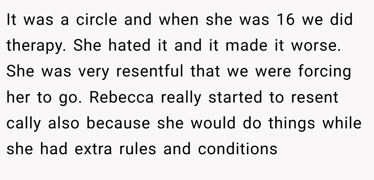 It was a circle and when she was 16 we did therapy. She hated it and it made it worse. She was very resentful that we were forcing her to go. Rebecca really started to resent cally also because she would do things while she had extra rules and conditions