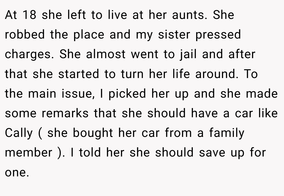 At 18 she left to live at her aunts. She robbed the place and my sister pressed charges. She almost went to jail and after that she started to turn her life around. To the main issue, I picked her up and she made some remarks that she should have a car like Cally ( she bought her car from a family member ). I told her she should save up for one.