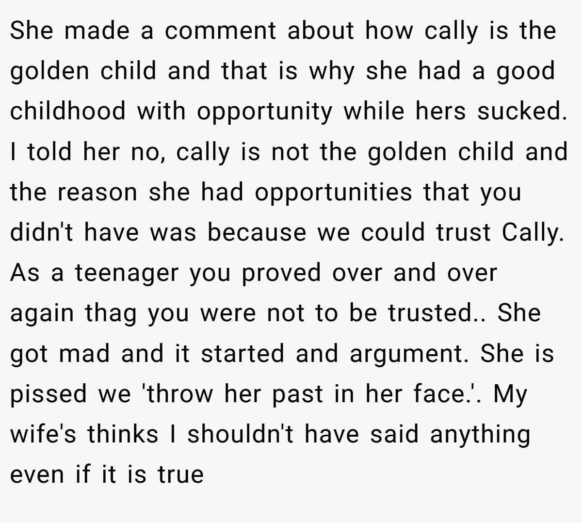She made a comment about how cally is the golden child and that is why she had a good childhood with opportunity while hers sucked. I told her no, cally is not the golden child and the reason she had opportunities that you didn't have was because we could trust Cally. As a teenager you proved over and over again thag you were not to be trusted.. She got mad and it started and argument. She is pissed we 'throw her past in her face.'. My wife's thinks I shouldn't have said anything even if it is true