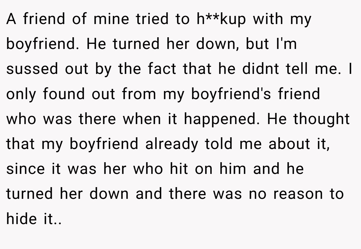 A friend of mine tried to h**kup with my boyfriend. He turned her down, but I'm sussed out by the fact that he didnt tell me. I only found out from my boyfriend's friend who was there when it happened. He thought that my boyfriend already told me about it, since it was her who hit on him and he turned her down and there was no reason to hide it.. ​