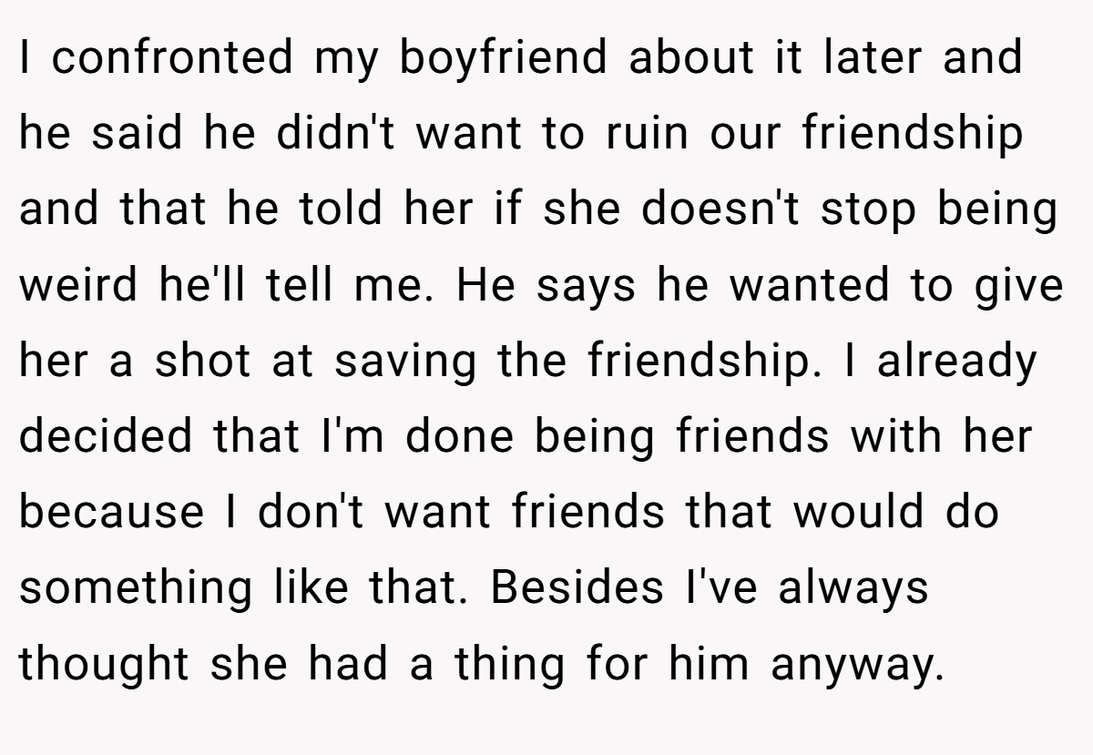 I confronted my boyfriend about it later and he said he didn't want to ruin our friendship and that he told her if she doesn't stop being weird he'll tell me. He says he wanted to give her a shot at saving the friendship. I already decided that I'm done being friends with her because I don't want friends that would do something like that. Besides I've always thought she had a thing for him anyway.