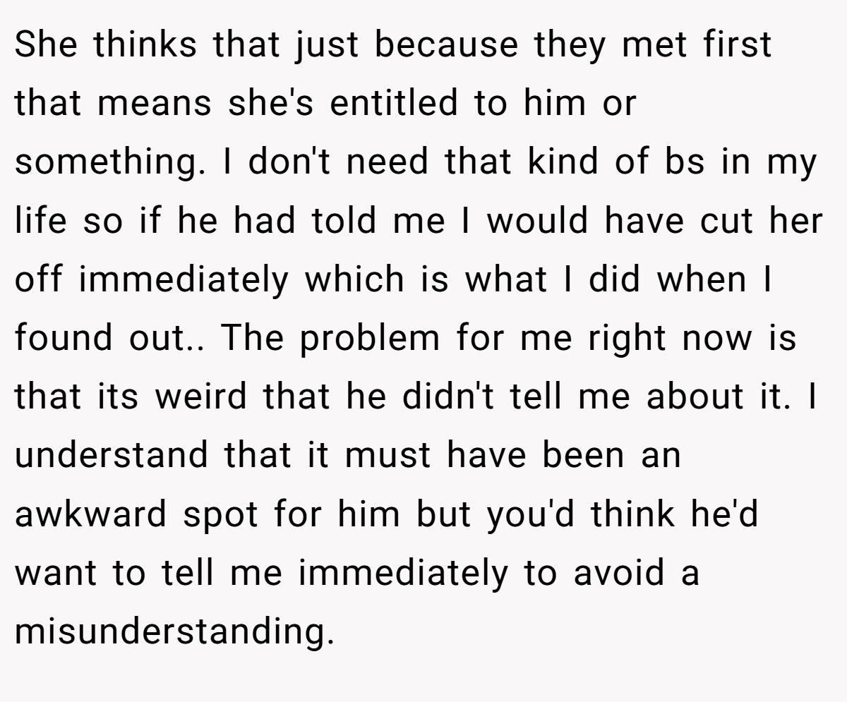 She thinks that just because they met first that means she's entitled to him or something. I don't need that kind of bs in my life so if he had told me I would have cut her off immediately which is what I did when I found out.. ​The problem for me right now is that its weird that he didn't tell me about it. I understand that it must have been an awkward spot for him but you'd think he'd want to tell me immediately to avoid a misunderstanding.