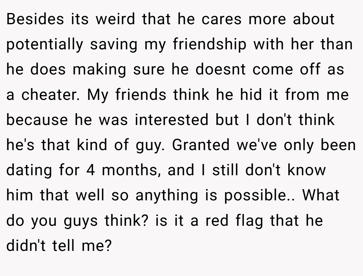 Besides its weird that he cares more about potentially saving my friendship with her than he does making sure he doesnt come off as a cheater. My friends think he hid it from me because he was interested but I don't think he's that kind of guy. Granted we've only been dating for 4 months, and I still don't know him that well so anything is possible.. What do you guys think? is it a red flag that he didn't tell me?