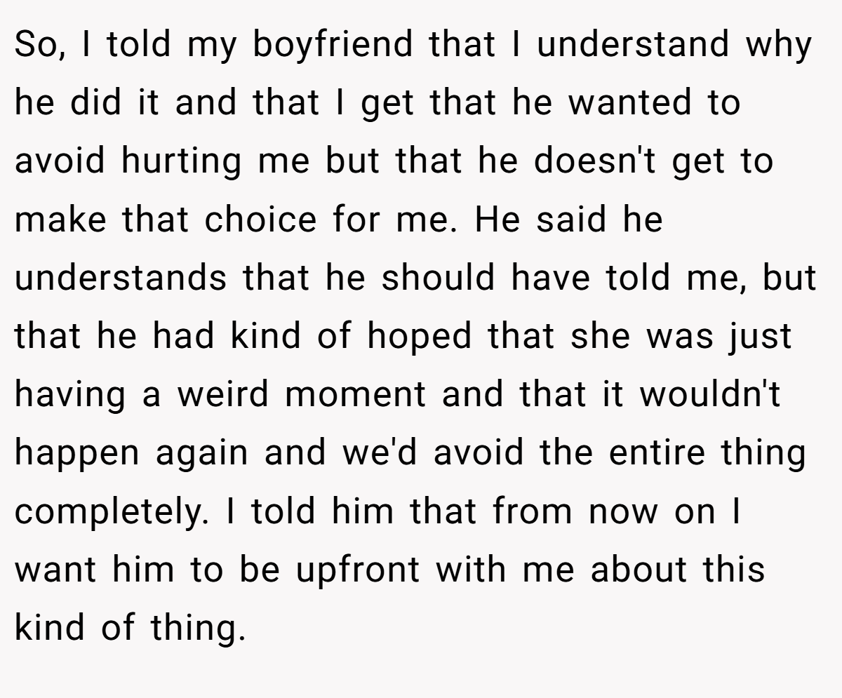 So, I told my boyfriend that I understand why he did it and that I get that he wanted to avoid hurting me but that he doesn't get to make that choice for me. He said he understands that he should have told me, but that he had kind of hoped that she was just having a weird moment and that it wouldn't happen again and we'd avoid the entire thing completely. I told him that from now on I want him to be upfront with me about this kind of thing.