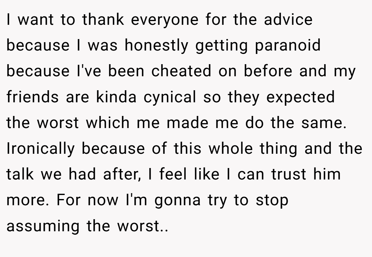 I want to thank everyone for the advice because I was honestly getting paranoid because I've been cheated on before and my friends are kinda cynical so they expected the worst which me made me do the same. Ironically because of this whole thing and the talk we had after, I feel like I can trust him more. For now I'm gonna try to stop assuming the worst..