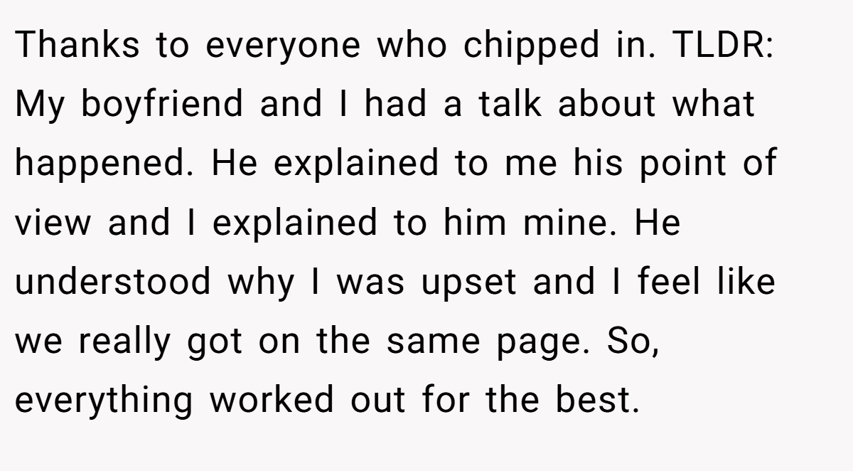 Thanks to everyone who chipped in. TLDR: My boyfriend and I had a talk about what happened. He explained to me his point of view and I explained to him mine. He understood why I was upset and I feel like we really got on the same page. So, everything worked out for the best.