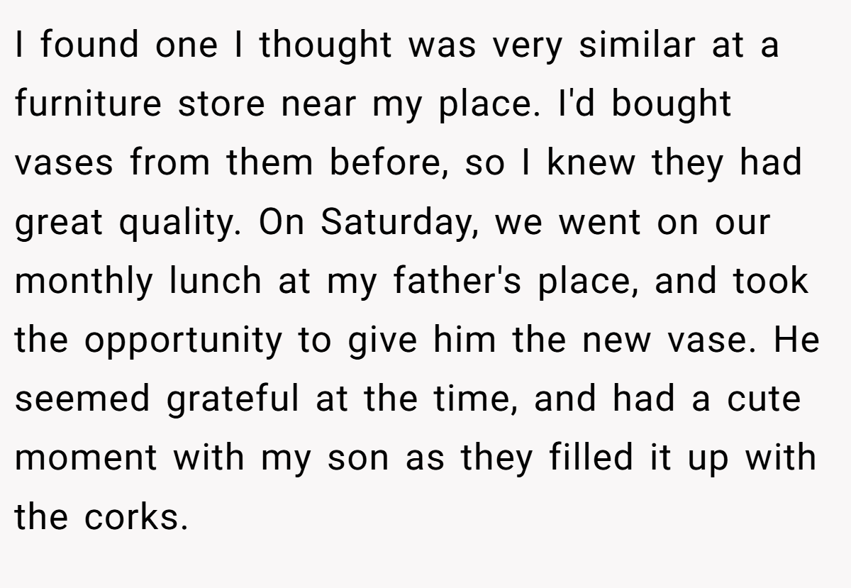 I found one I thought was very similar at a furniture store near my place. I'd bought vases from them before, so I knew they had great quality. On Saturday, we went on our monthly lunch at my father's place, and took the opportunity to give him the new vase. He seemed grateful at the time, and had a cute moment with my son as they filled it up with the corks.