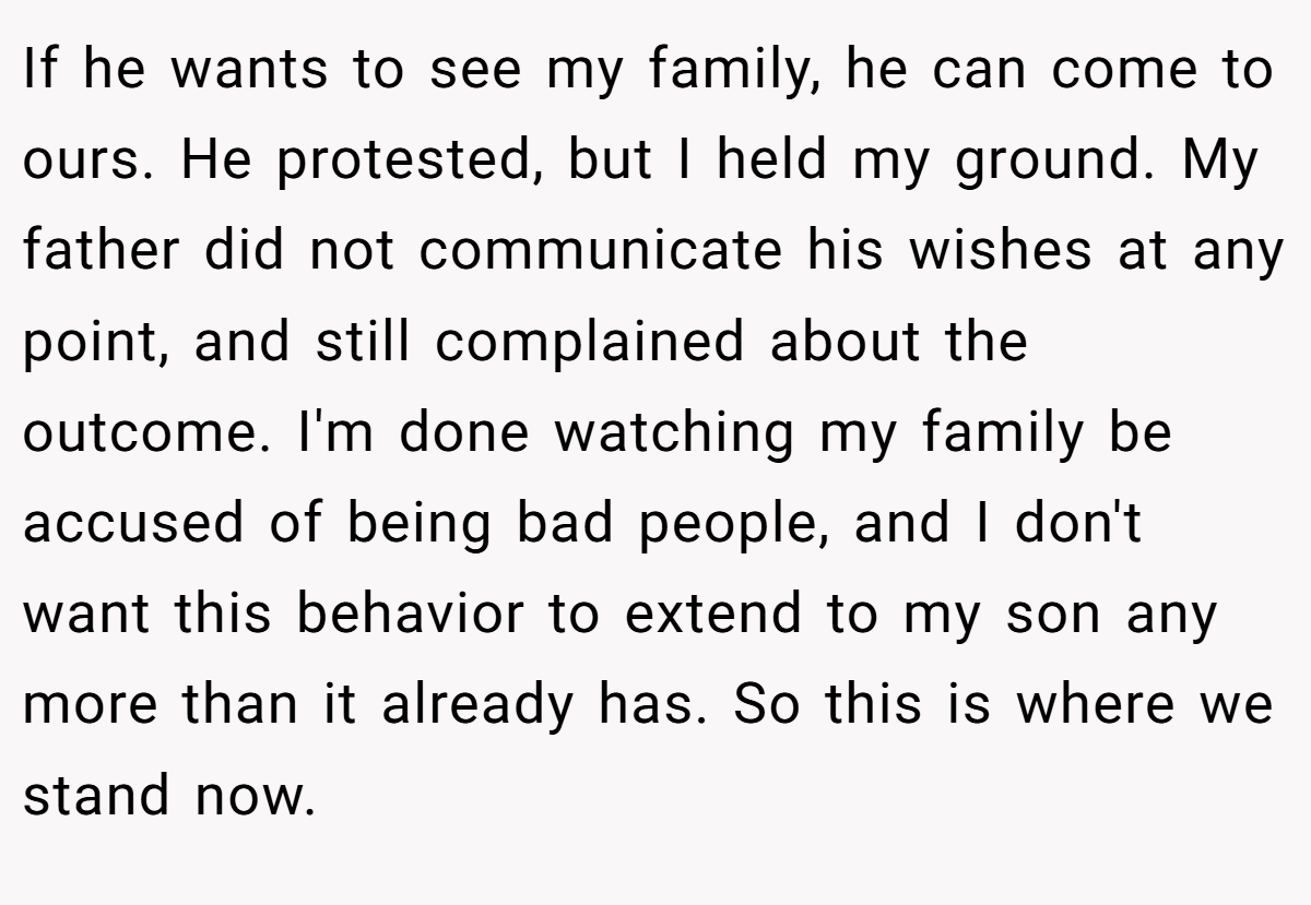 If he wants to see my family, he can come to ours. He protested, but I held my ground. My father did not communicate his wishes at any point, and still complained about the outcome. I'm done watching my family be accused of being bad people, and I don't want this behavior to extend to my son any more than it already has. So this is where we stand now.