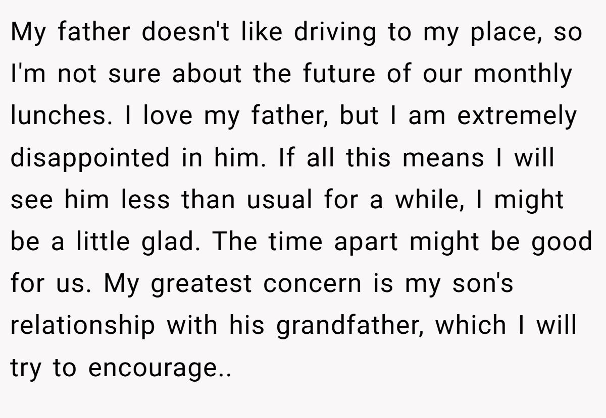 My father doesn't like driving to my place, so I'm not sure about the future of our monthly lunches. I love my father, but I am extremely disappointed in him. If all this means I will see him less than usual for a while, I might be a little glad. The time apart might be good for us. My greatest concern is my son's relationship with his grandfather, which I will try to encourage..