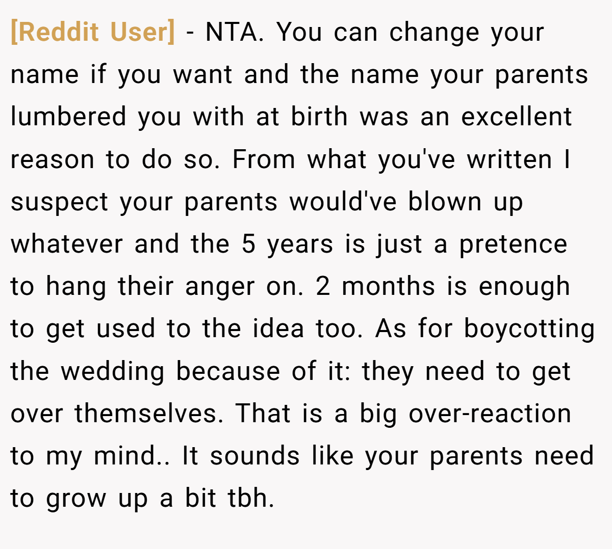 [Reddit User] − NTA. You can change your name if you want and the name your parents lumbered you with at birth was an excellent reason to do so. From what you've written I suspect your parents would've blown up whatever and the 5 years is just a pretence to hang their anger on. 2 months is enough to get used to the idea too. As for boycotting the wedding because of it: they need to get over themselves. That is a big over-reaction to my mind.. It sounds like your parents need to grow up a bit tbh.