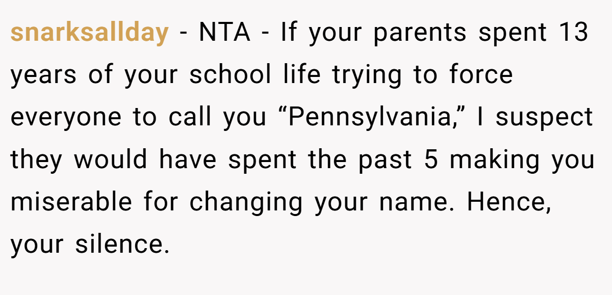 snarksallday − NTA - If your parents spent 13 years of your school life trying to force everyone to call you “Pennsylvania,” I suspect they would have spent the past 5 making you miserable for changing your name. Hence, your silence.