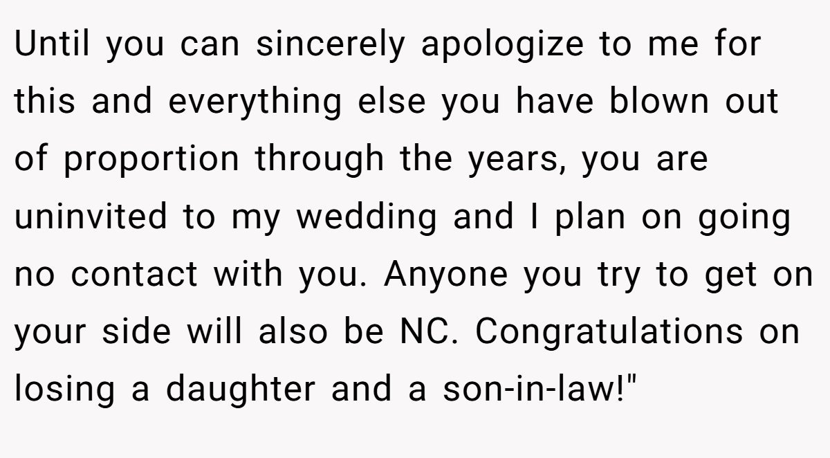 Until you can sincerely apologize to me for this and everything else you have blown out of proportion through the years, you are uninvited to my wedding and I plan on going no contact with you. Anyone you try to get on your side will also be NC. Congratulations on losing a daughter and a son-in-law!
