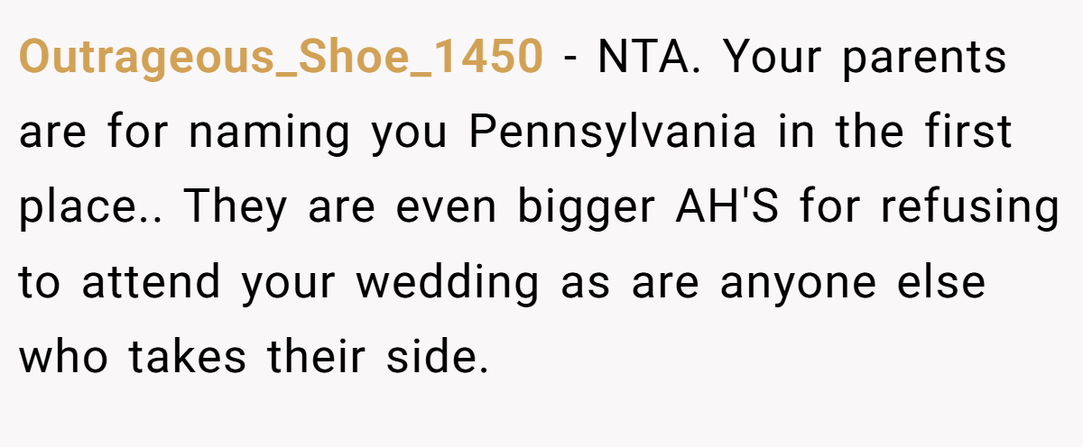 Outrageous_Shoe_1450 − NTA. Your parents are for naming you Pennsylvania in the first place.. They are even bigger AH'S for refusing to attend your wedding as are anyone else who takes their side.