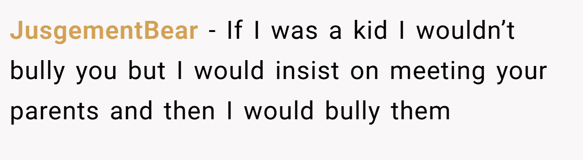 JusgementBear − If I was a kid I wouldn’t bully you but I would insist on meeting your parents and then I would bully them