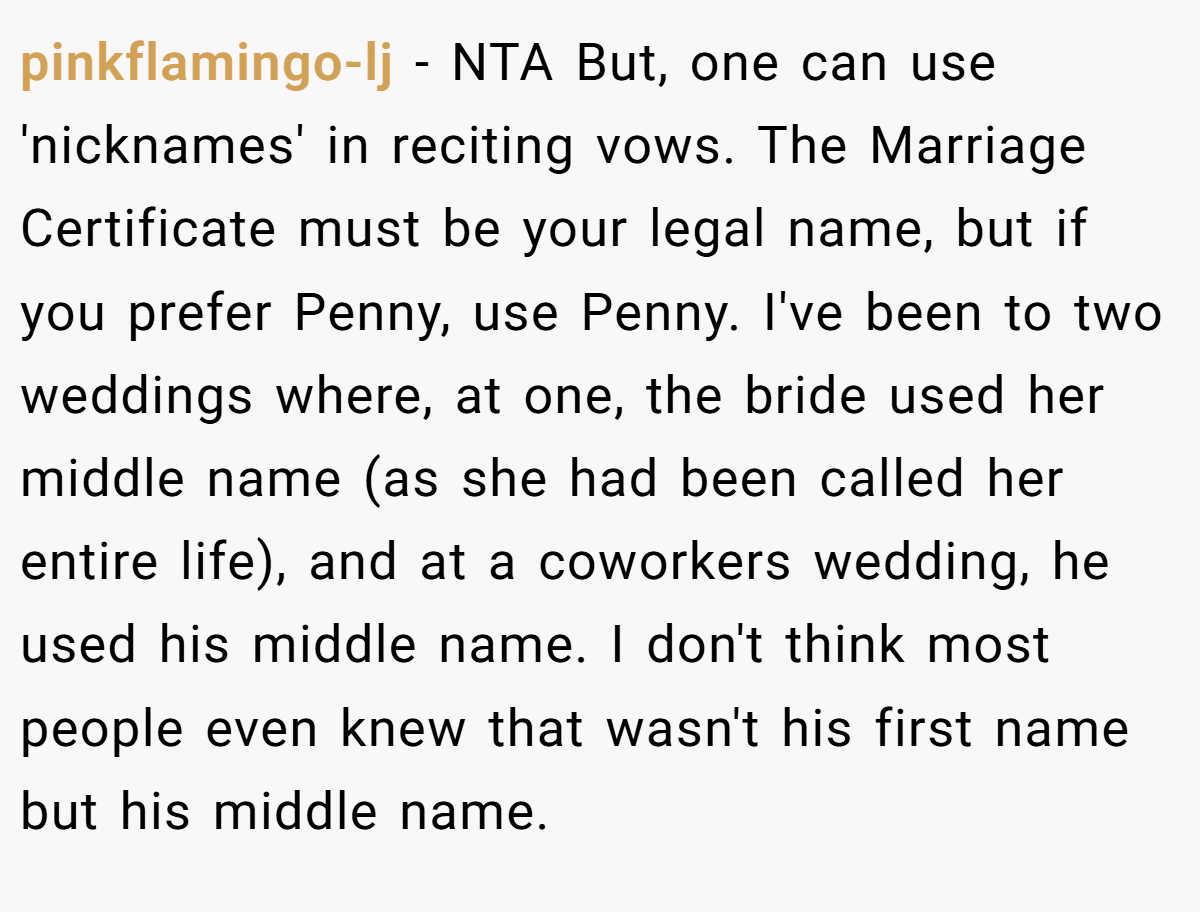 pinkflamingo-lj − NTA But, one can use 'nicknames' in reciting vows. The Marriage Certificate must be your legal name, but if you prefer Penny, use Penny. I've been to two weddings where, at one, the bride used her middle name (as she had been called her entire life), and at a coworkers wedding, he used his middle name. I don't think most people even knew that wasn't his first name but his middle name.
