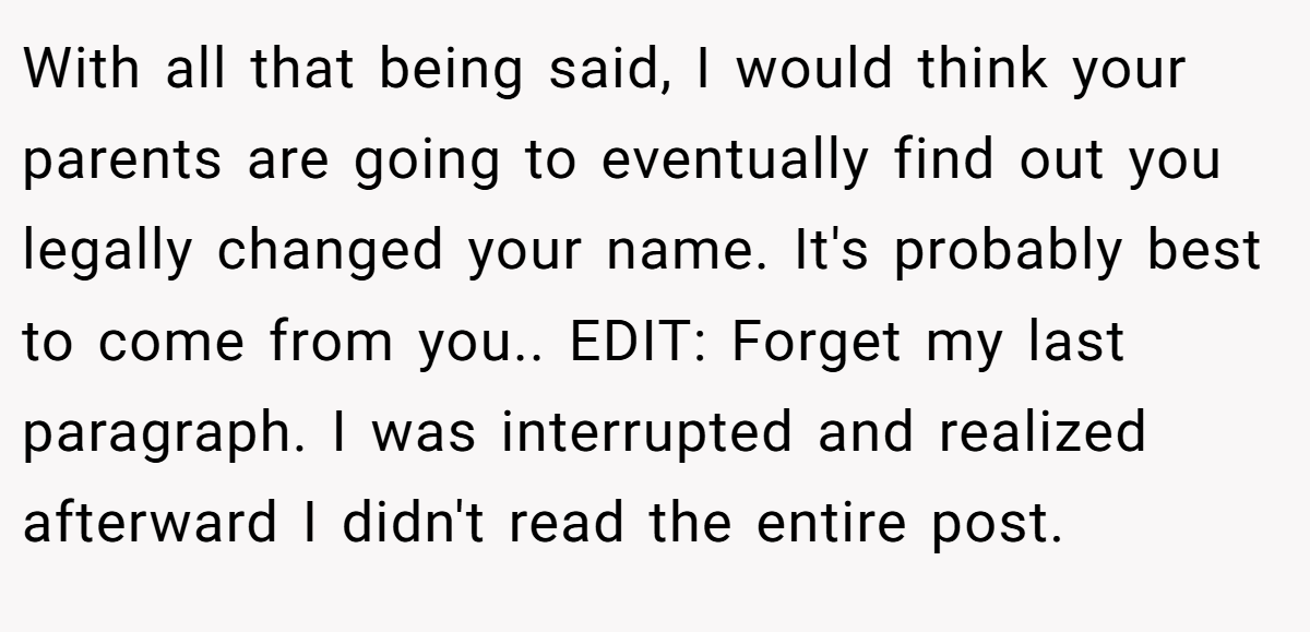 With all that being said, I would think your parents are going to eventually find out you legally changed your name. It's probably best to come from you.. EDIT: Forget my last paragraph. I was interrupted and realized afterward I didn't read the entire post.