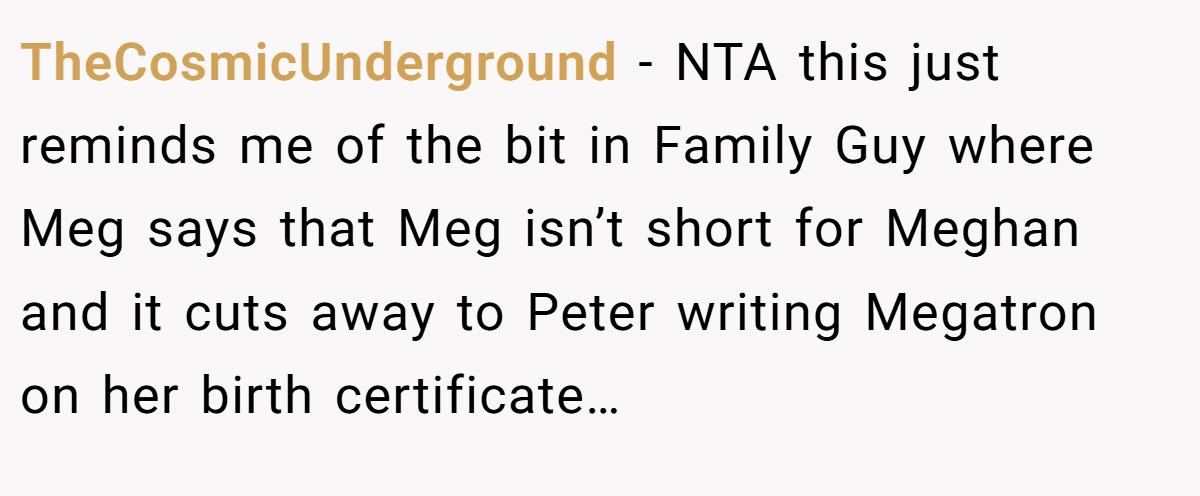 TheCosmicUnderground − NTA this just reminds me of the bit in Family Guy where Meg says that Meg isn’t short for Meghan and it cuts away to Peter writing Megatron on her birth certificate…