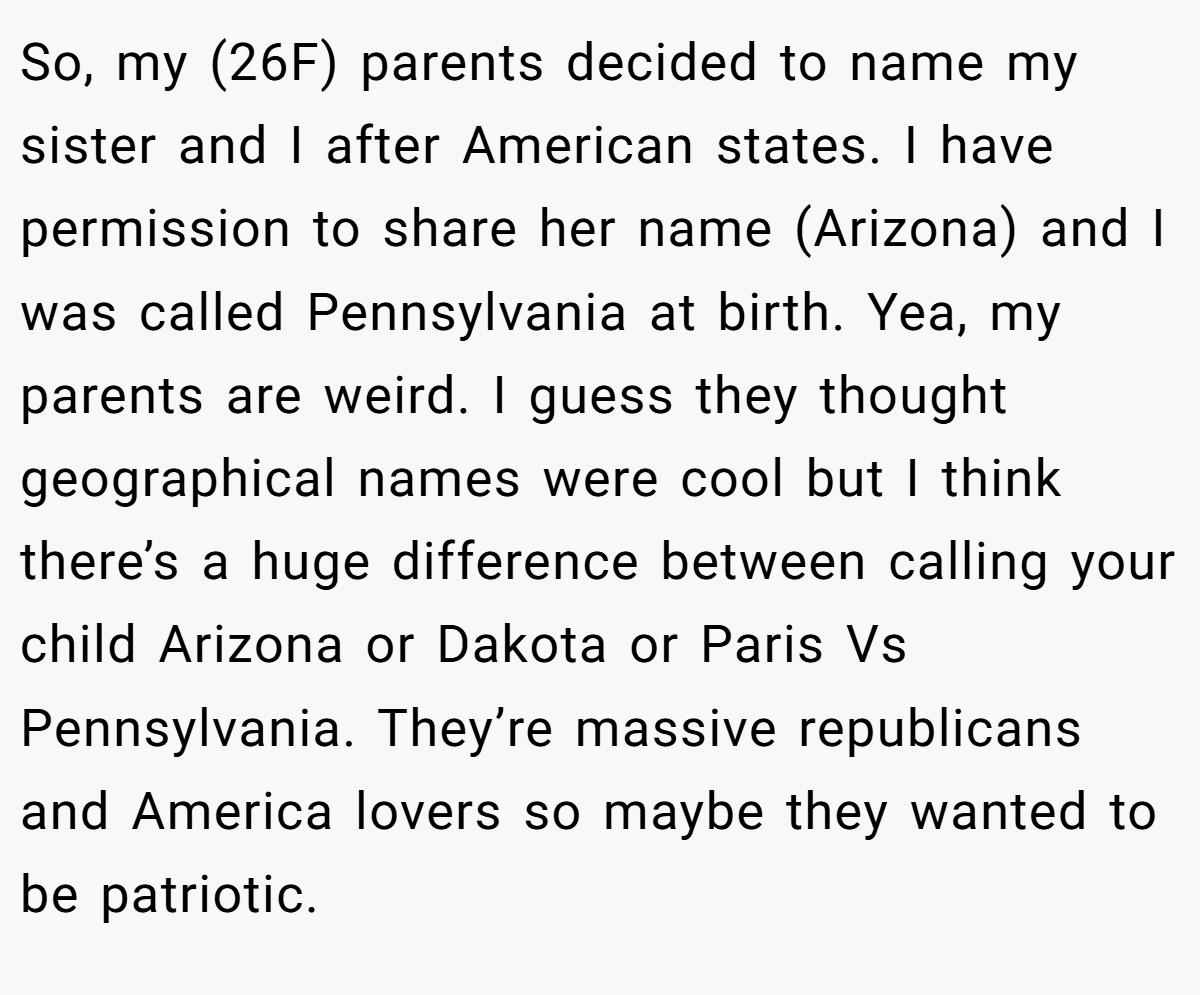 So, my (26F) parents decided to name my sister and I after American states. I have permission to share her name (Arizona) and I was called Pennsylvania at birth. Yea, my parents are weird. I guess they thought geographical names were cool but I think there’s a huge difference between calling your child Arizona or Dakota or Paris Vs Pennsylvania. They’re massive republicans and America lovers so maybe they wanted to be patriotic.