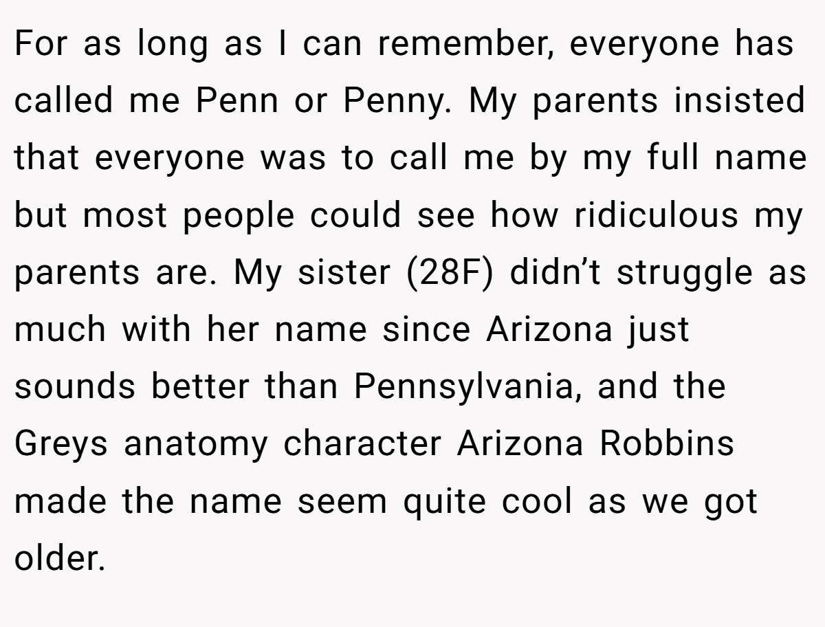 For as long as I can remember, everyone has called me Penn or Penny. My parents insisted that everyone was to call me by my full name but most people could see how ridiculous my parents are. My sister (28F) didn’t struggle as much with her name since Arizona just sounds better than Pennsylvania, and the Greys anatomy character Arizona Robbins made the name seem quite cool as we got older.
