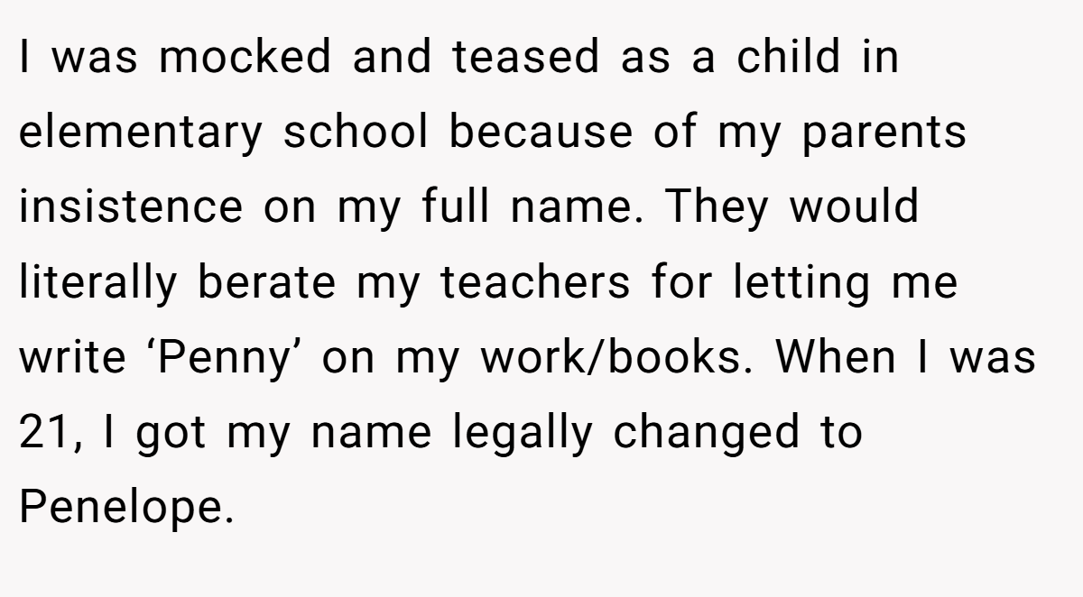I was mocked and teased as a child in elementary school because of my parents insistence on my full name. They would literally berate my teachers for letting me write ‘Penny’ on my work/books. When I was 21, I got my name legally changed to Penelope.