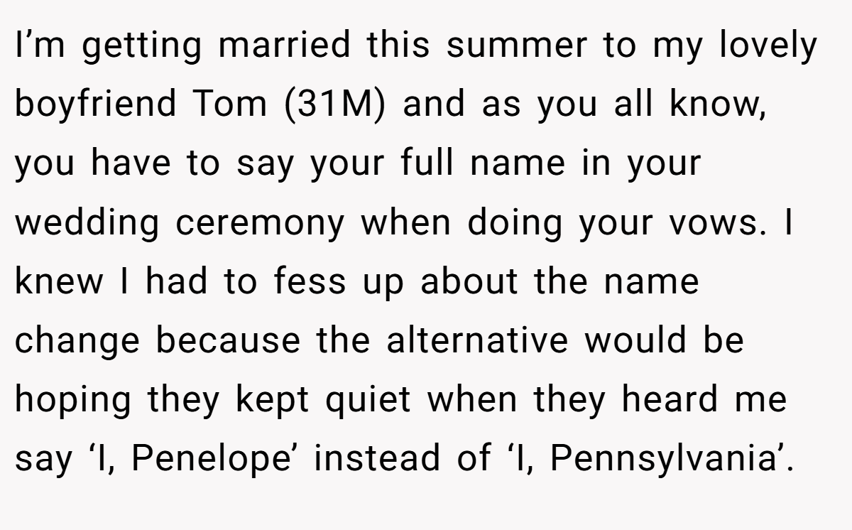 I’m getting married this summer to my lovely boyfriend Tom (31M) and as you all know, you have to say your full name in your wedding ceremony when doing your vows. I knew I had to fess up about the name change because the alternative would be hoping they kept quiet when they heard me say ‘I, Penelope’ instead of ‘I, Pennsylvania’.