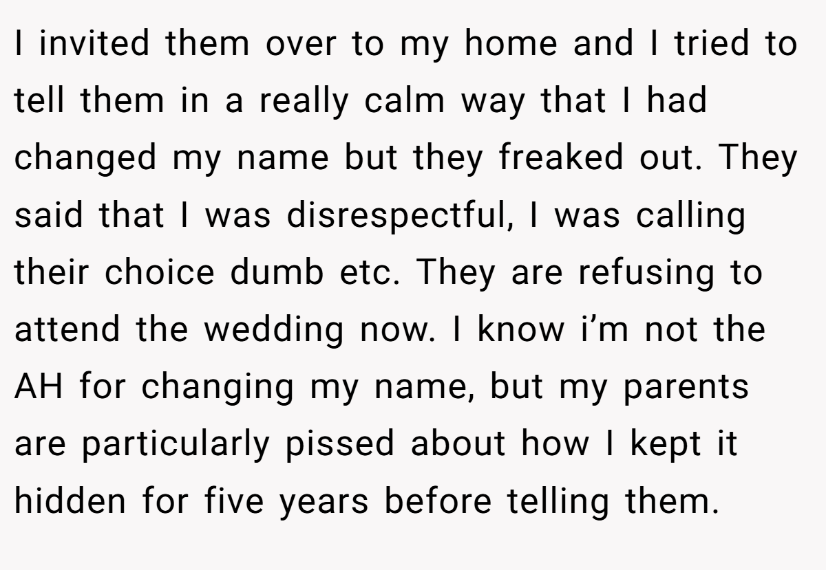 I invited them over to my home and I tried to tell them in a really calm way that I had changed my name but they freaked out. They said that I was disrespectful, I was calling their choice dumb etc. They are refusing to attend the wedding now. I know i’m not the AH for changing my name, but my parents are particularly pissed about how I kept it hidden for five years before telling them.