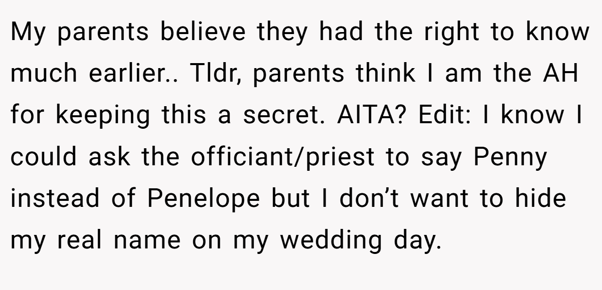 My parents believe they had the right to know much earlier.. Tldr, parents think I am the AH for keeping this a secret. AITA? Edit: I know I could ask the officiant/priest to say Penny instead of Penelope but I don’t want to hide my real name on my wedding day.