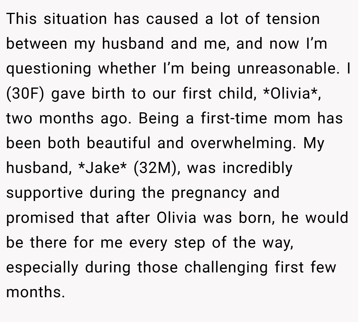 This situation has caused a lot of tension between my husband and me, and now I’m questioning whether I’m being unreasonable. I (30F) gave birth to our first child, *Olivia*, two months ago. Being a first-time mom has been both beautiful and overwhelming. My husband, *Jake* (32M), was incredibly supportive during the pregnancy and promised that after Olivia was born, he would be there for me every step of the way, especially during those challenging first few months.