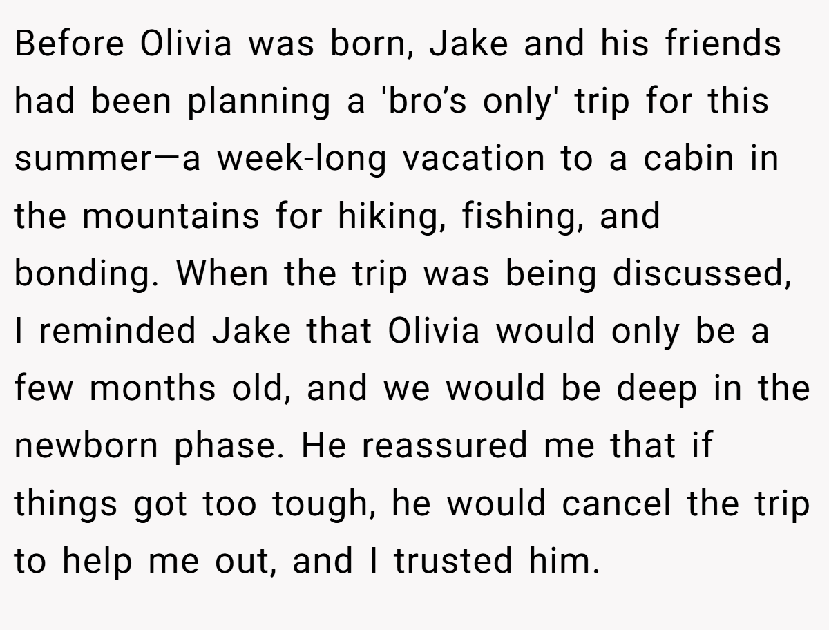 Before Olivia was born, Jake and his friends had been planning a 'bro’s only' trip for this summer—a week-long vacation to a cabin in the mountains for hiking, fishing, and bonding. When the trip was being discussed, I reminded Jake that Olivia would only be a few months old, and we would be deep in the newborn phase. He reassured me that if things got too tough, he would cancel the trip to help me out, and I trusted him.