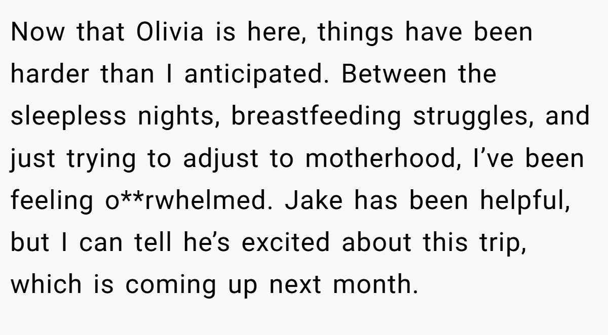 Now that Olivia is here, things have been harder than I anticipated. Between the sleepless nights, breastfeeding struggles, and just trying to adjust to motherhood, I’ve been feeling o**rwhelmed. Jake has been helpful, but I can tell he’s excited about this trip, which is coming up next month.