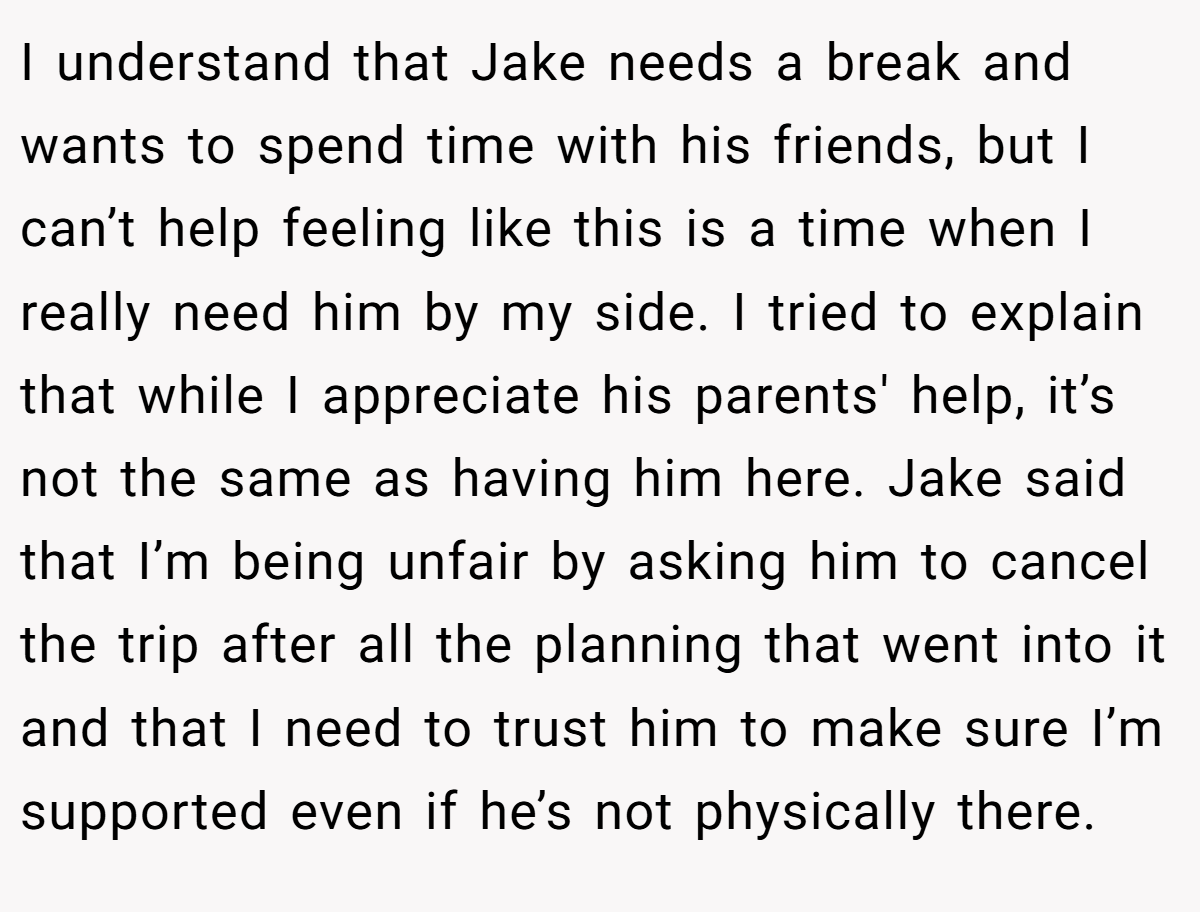 I understand that Jake needs a break and wants to spend time with his friends, but I can’t help feeling like this is a time when I really need him by my side. I tried to explain that while I appreciate his parents' help, it’s not the same as having him here. Jake said that I’m being unfair by asking him to cancel the trip after all the planning that went into it and that I need to trust him to make sure I’m supported even if he’s not physically there.