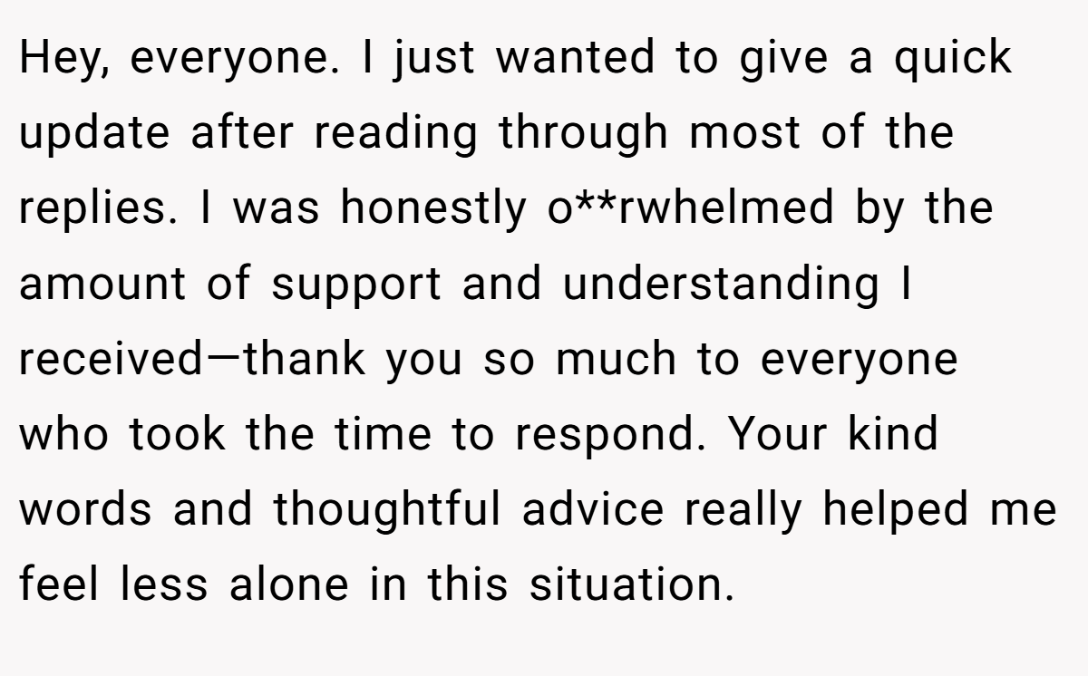 Hey, everyone. I just wanted to give a quick update after reading through most of the replies. I was honestly o**rwhelmed by the amount of support and understanding I received—thank you so much to everyone who took the time to respond. Your kind words and thoughtful advice really helped me feel less alone in this situation.
