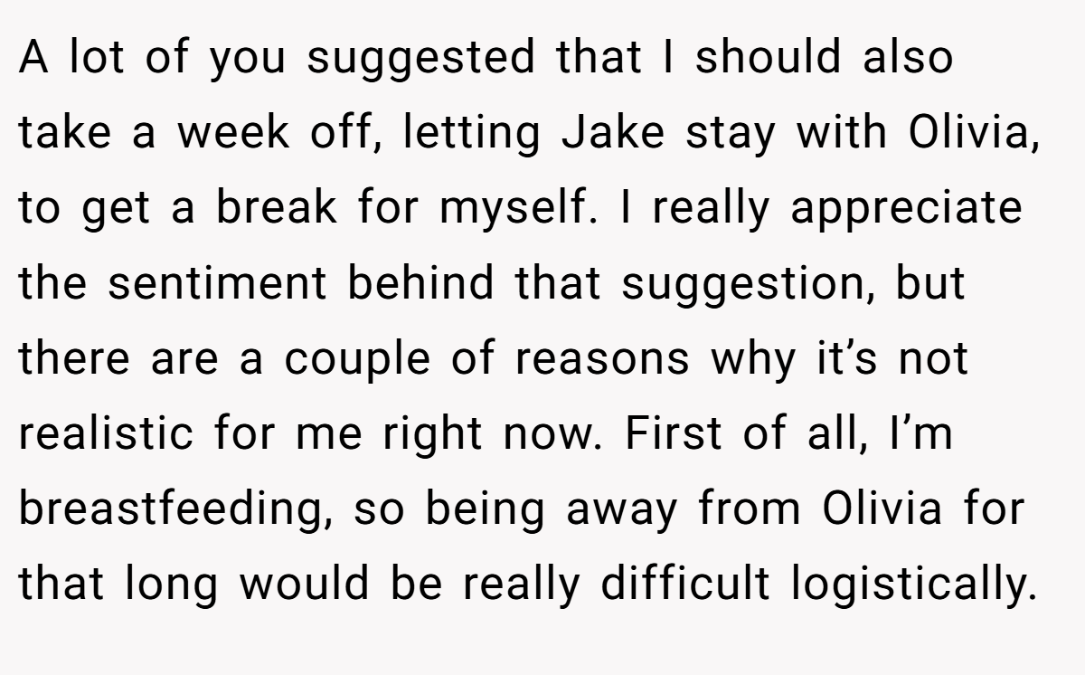 A lot of you suggested that I should also take a week off, letting Jake stay with Olivia, to get a break for myself. I really appreciate the sentiment behind that suggestion, but there are a couple of reasons why it’s not realistic for me right now. First of all, I’m breastfeeding, so being away from Olivia for that long would be really difficult logistically.