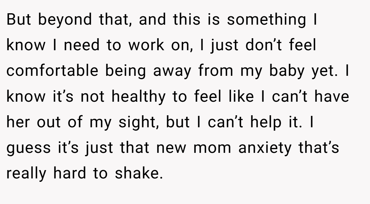 But beyond that, and this is something I know I need to work on, I just don’t feel comfortable being away from my baby yet. I know it’s not healthy to feel like I can’t have her out of my sight, but I can’t help it. I guess it’s just that new mom anxiety that’s really hard to shake.