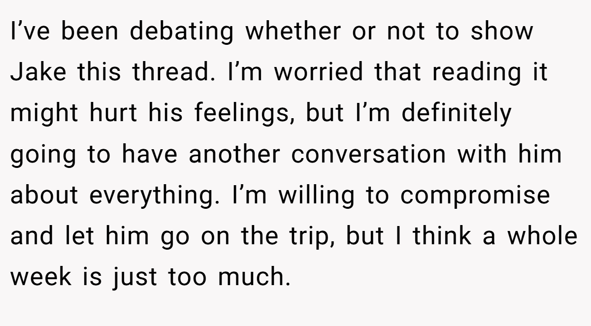 I’ve been debating whether or not to show Jake this thread. I’m worried that reading it might hurt his feelings, but I’m definitely going to have another conversation with him about everything. I’m willing to compromise and let him go on the trip, but I think a whole week is just too much.