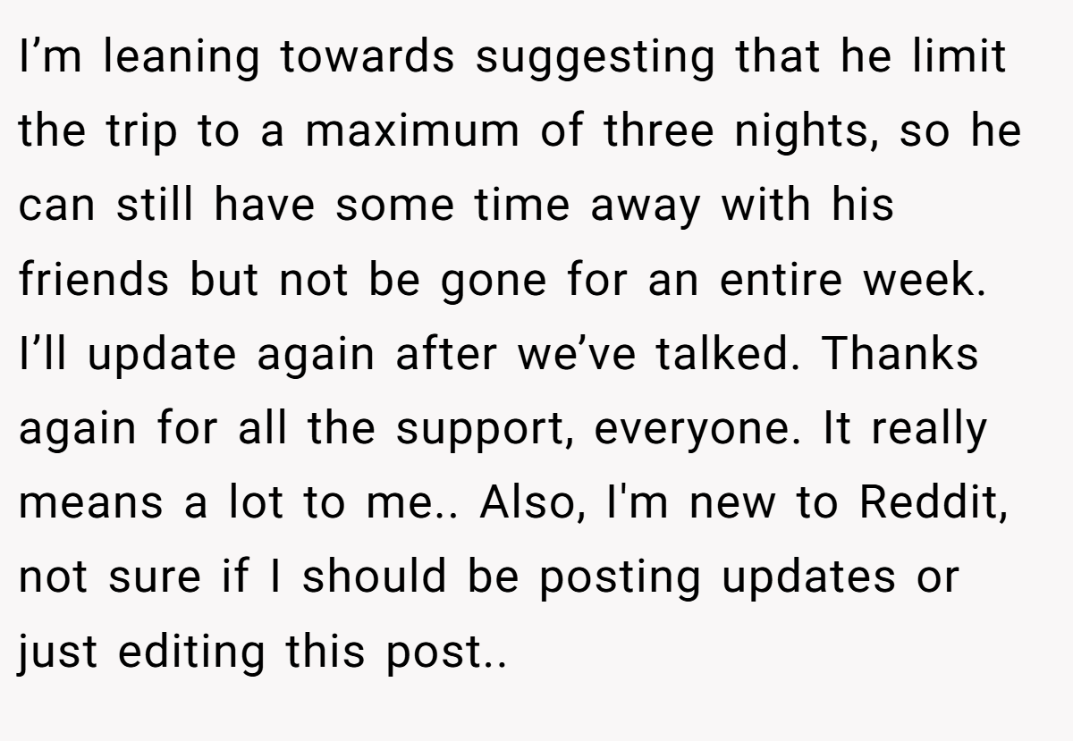 I’m leaning towards suggesting that he limit the trip to a maximum of three nights, so he can still have some time away with his friends but not be gone for an entire week. I’ll update again after we’ve talked. Thanks again for all the support, everyone. It really means a lot to me.. Also, I'm new to Reddit, not sure if I should be posting updates or just editing this post.. 
