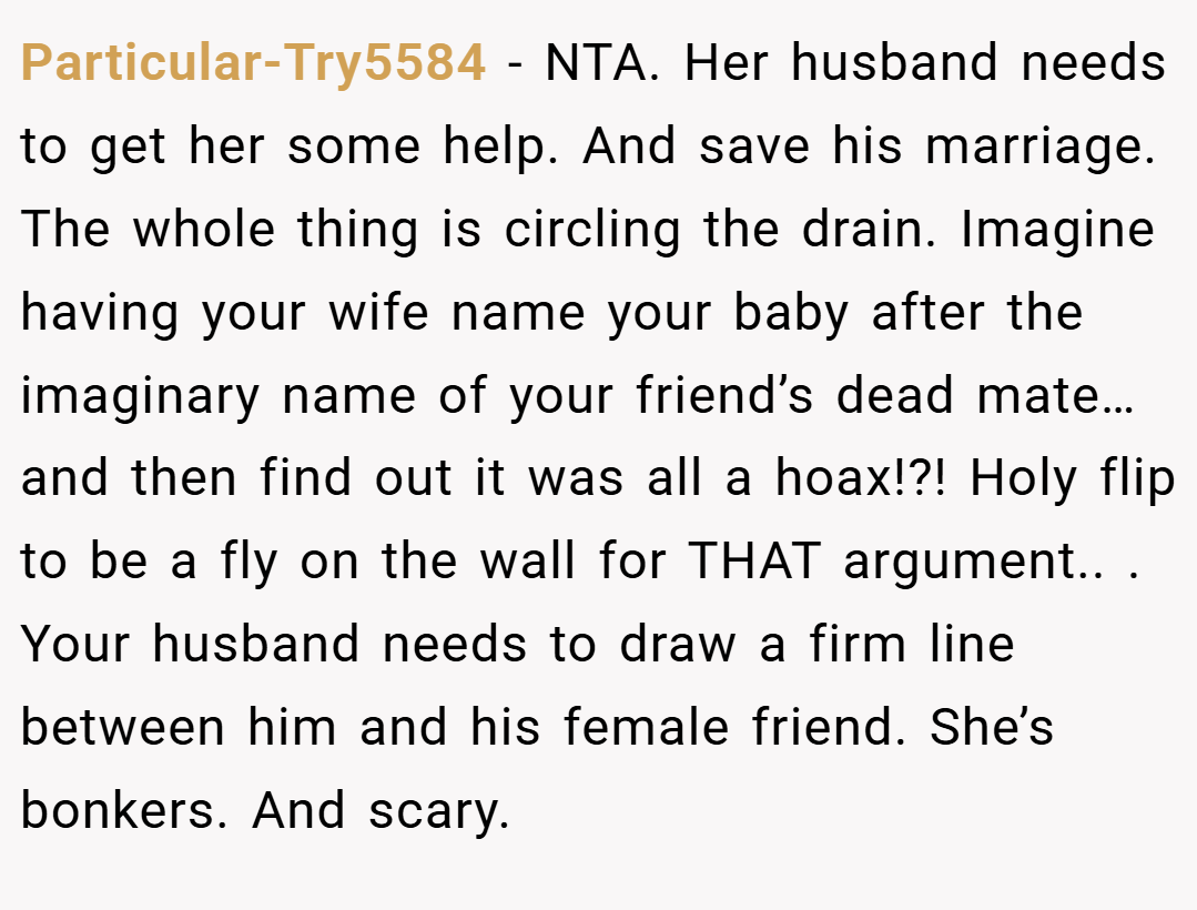 Particular-Try5584 − NTA. Her husband needs to get her some help. And save his marriage. The whole thing is circling the drain. Imagine having your wife name your baby after the imaginary name of your friend’s dead mate… and then find out it was all a hoax!?! Holy flip to be a fly on the wall for THAT argument.. ​. Your husband needs to draw a firm line between him and his female friend. She’s bonkers. And scary.