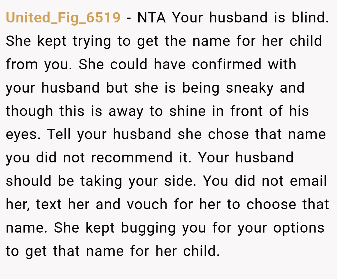 United_Fig_6519 − NTA Your husband is blind. She kept trying to get the name for her child from you. She could have confirmed with your husband but she is being sneaky and though this is away to shine in front of his eyes. Tell your husband she chose that name you did not recommend it. Your husband should be taking your side. You did not email her, text her and vouch for her to choose that name. She kept bugging you for your options to get that name for her child.
