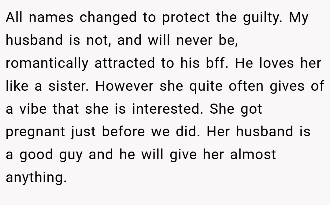 All names changed to protect the guilty. My husband is not, and will never be, romantically attracted to his bff. He loves her like a sister. However she quite often gives of a vibe that she is interested. She got pregnant just before we did. Her husband is a good guy and he will give her almost anything.