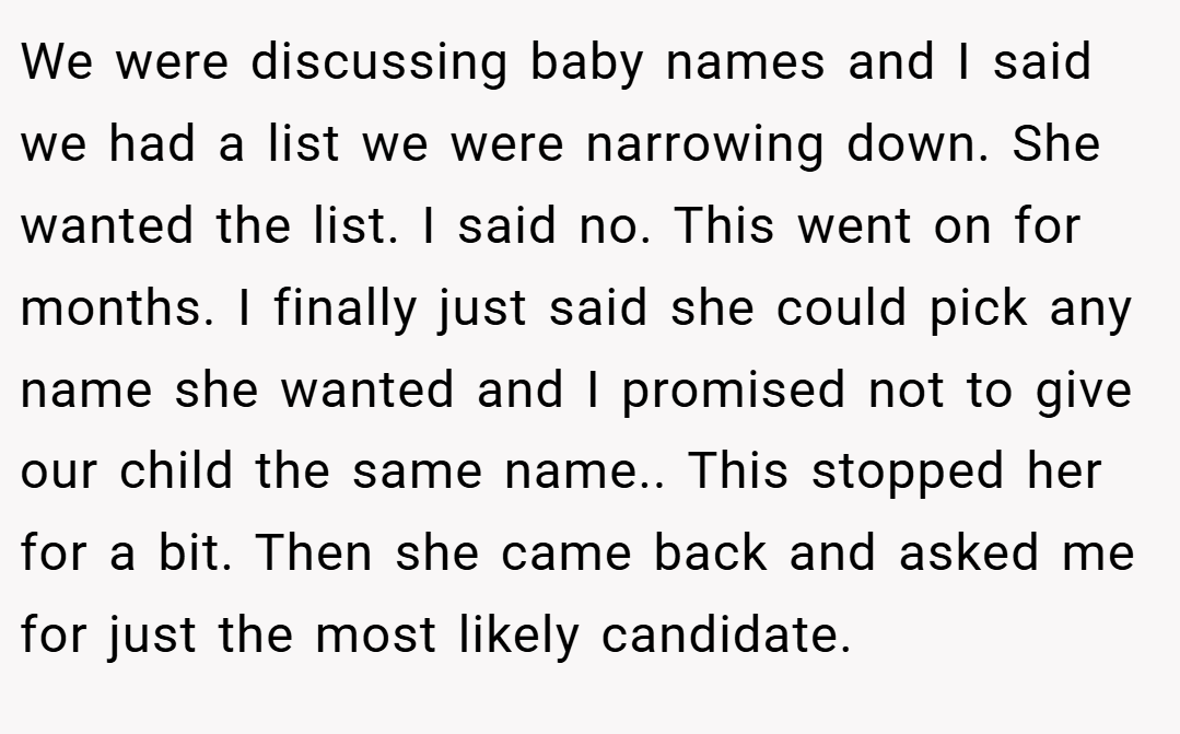 We were discussing baby names and I said we had a list we were narrowing down. She wanted the list. I said no. This went on for months. I finally just said she could pick any name she wanted and I promised not to give our child the same name.. This stopped her for a bit. Then she came back and asked me for just the most likely candidate.