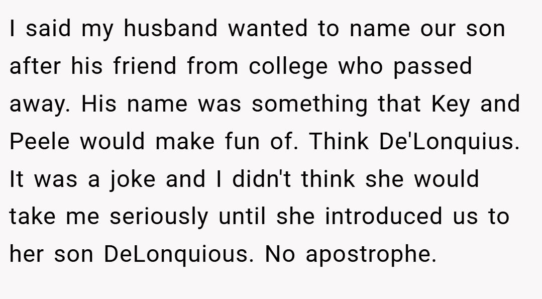 I said my husband wanted to name our son after his friend from college who passed away. His name was something that Key and Peele would make fun of. Think De'Lonquius. It was a joke and I didn't think she would take me seriously until she introduced us to her son DeLonquious. No apostrophe.
