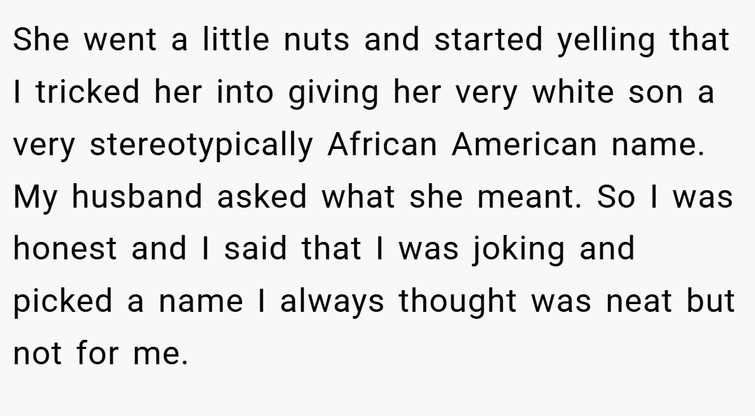 She went a little nuts and started yelling that I tricked her into giving her very white son a very stereotypically African American name. My husband asked what she meant. So I was honest and I said that I was joking and picked a name I always thought was neat but not for me.
